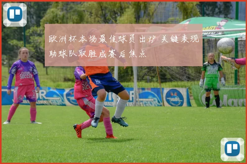 欧洲杯本场最佳球员出炉 关键表现助球队取胜成赛后焦点