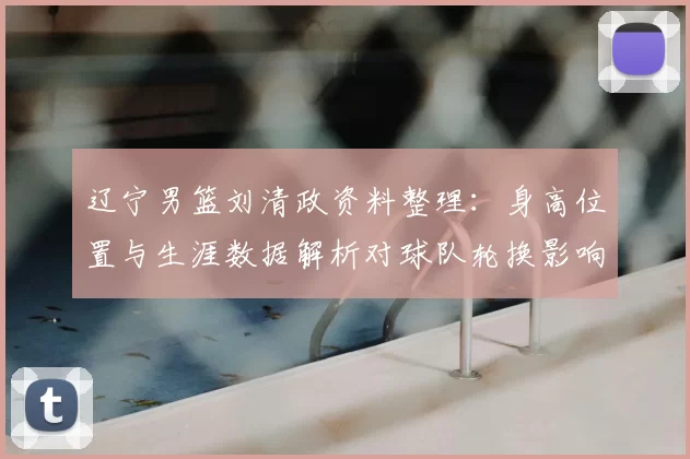 辽宁男篮刘清政资料整理：身高位置与生涯数据解析对球队轮换影响