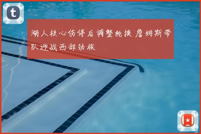 湖人核心伤停后调整轮换 詹姆斯带队迎战西部劲旅