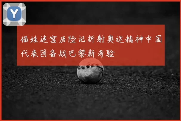福娃迷宫历险记折射奥运精神中国代表团备战巴黎新考验