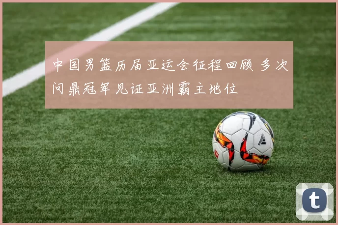 中国男篮历届亚运会征程回顾 多次问鼎冠军见证亚洲霸主地位