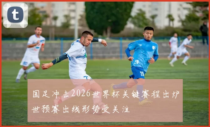国足冲击2026世界杯关键赛程出炉世预赛出线形势受关注