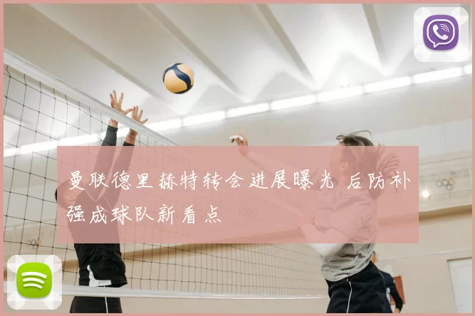 曼联德里赫特转会进展曝光 后防补强成球队新看点