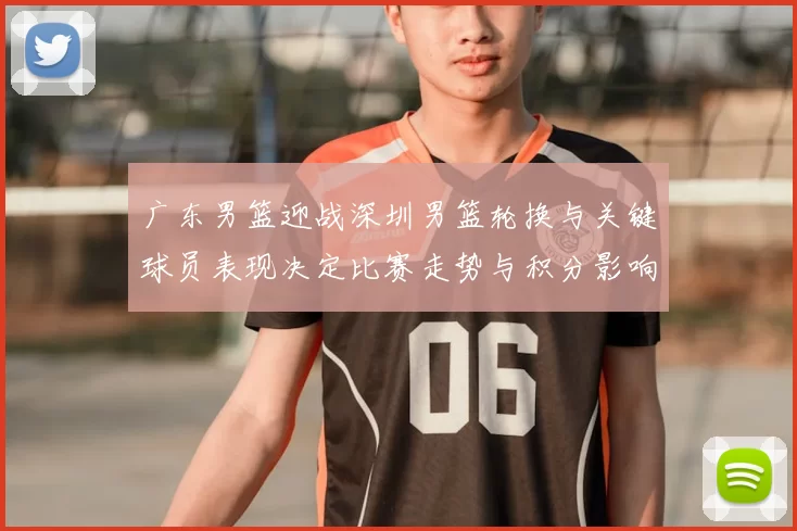 广东男篮迎战深圳男篮轮换与关键球员表现决定比赛走势与积分影响