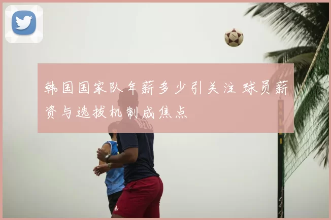韩国国家队年薪多少引关注 球员薪资与选拔机制成焦点