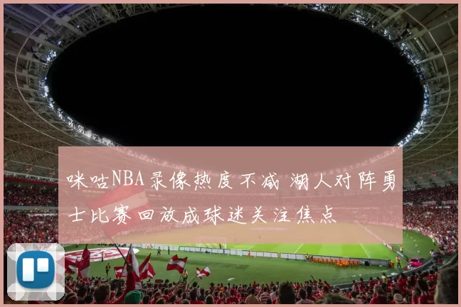 咪咕NBA录像热度不减 湖人对阵勇士比赛回放成球迷关注焦点