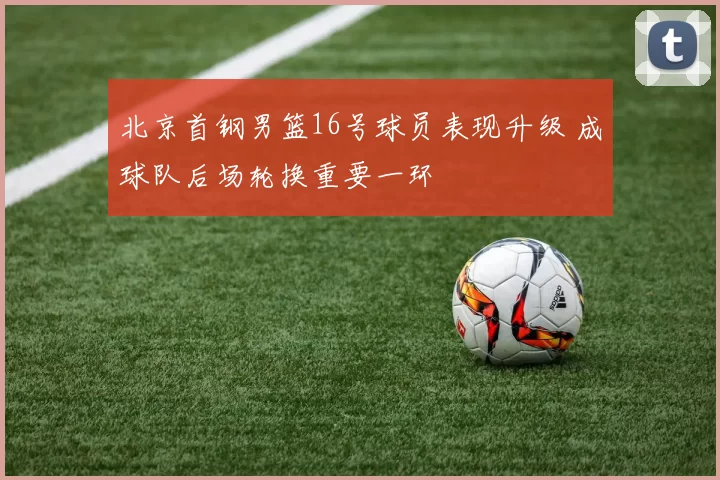 北京首钢男篮16号球员表现升级 成球队后场轮换重要一环
