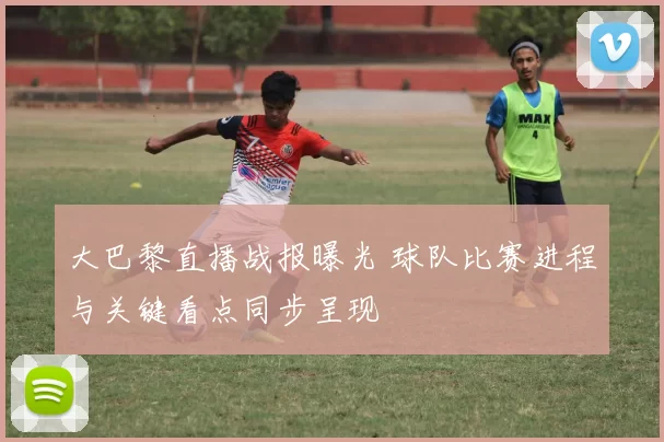 大巴黎直播战报曝光 球队比赛进程与关键看点同步呈现