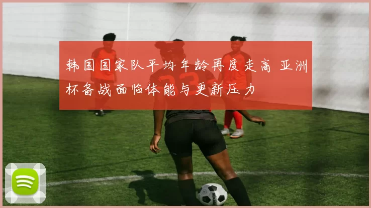韩国国家队平均年龄再度走高 亚洲杯备战面临体能与更新压力