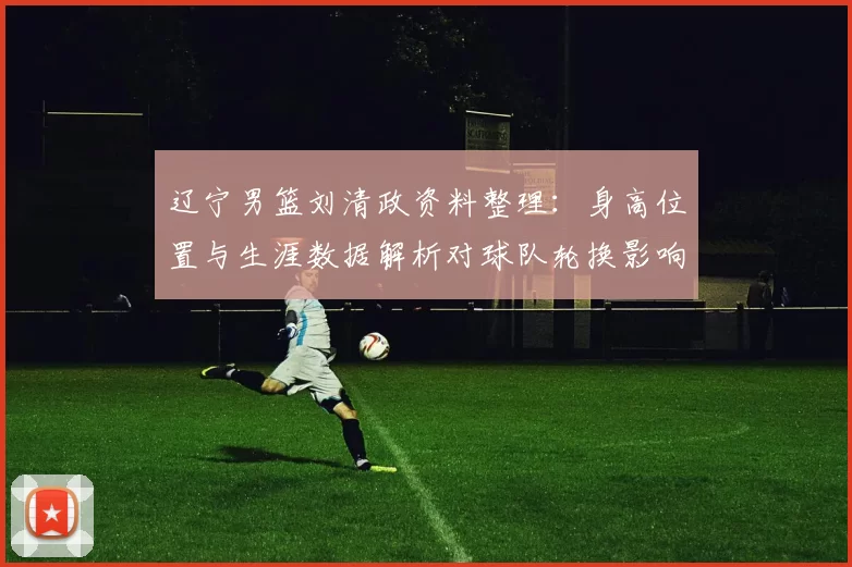 辽宁男篮刘清政资料整理：身高位置与生涯数据解析对球队轮换影响