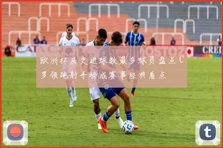 欧洲杯历史进球数最多球员盘点 C罗领跑射手榜成赛事经典看点