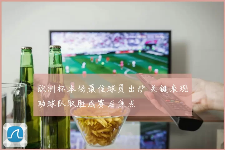 欧洲杯本场最佳球员出炉 关键表现助球队取胜成赛后焦点