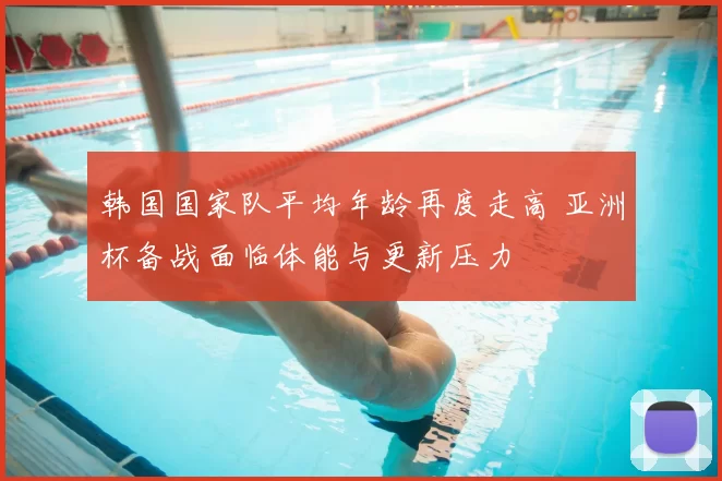 韩国国家队平均年龄再度走高 亚洲杯备战面临体能与更新压力