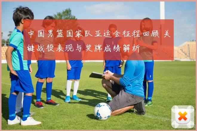 中国男篮国家队亚运会征程回顾 关键战役表现与奖牌成绩解析