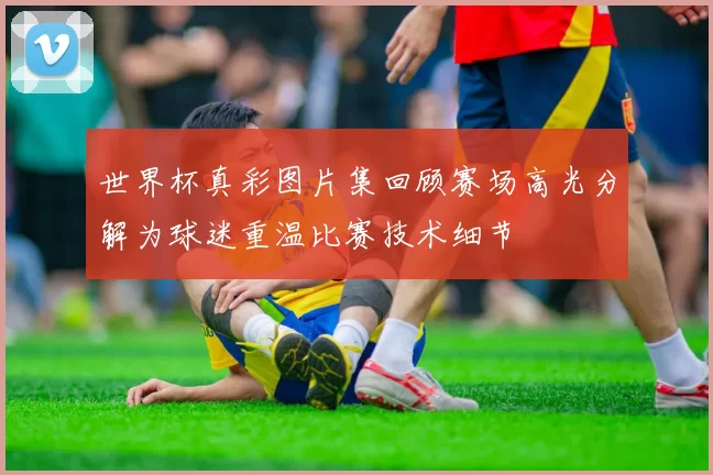 世界杯真彩图片集回顾赛场高光分解为球迷重温比赛技术细节
