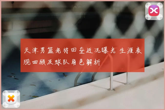 天津男篮老将田垒近况曝光 生涯表现回顾及球队角色解析