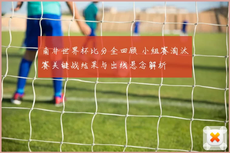 南非世界杯比分全回顾 小组赛淘汰赛关键战结果与出线悬念解析