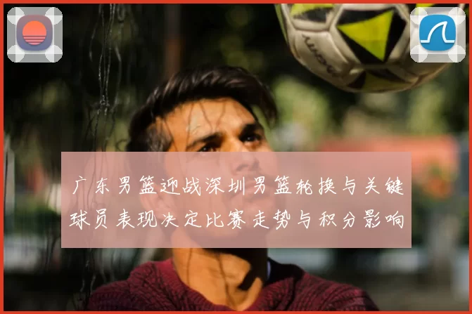 广东男篮迎战深圳男篮轮换与关键球员表现决定比赛走势与积分影响