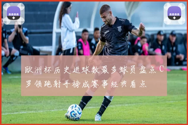 欧洲杯历史进球数最多球员盘点 C罗领跑射手榜成赛事经典看点