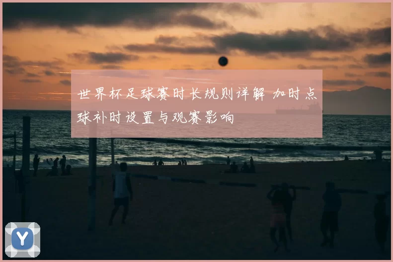 世界杯足球赛时长规则详解 加时点球补时设置与观赛影响