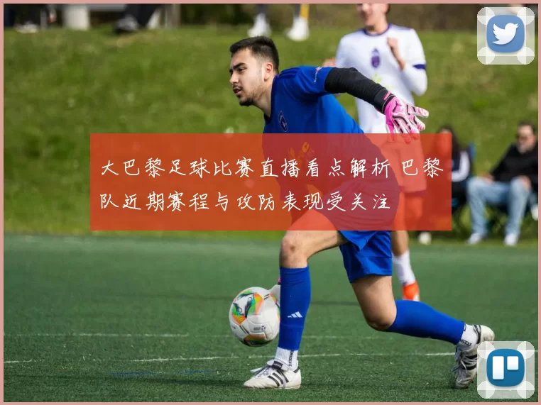 大巴黎足球比赛直播看点解析 巴黎队近期赛程与攻防表现受关注