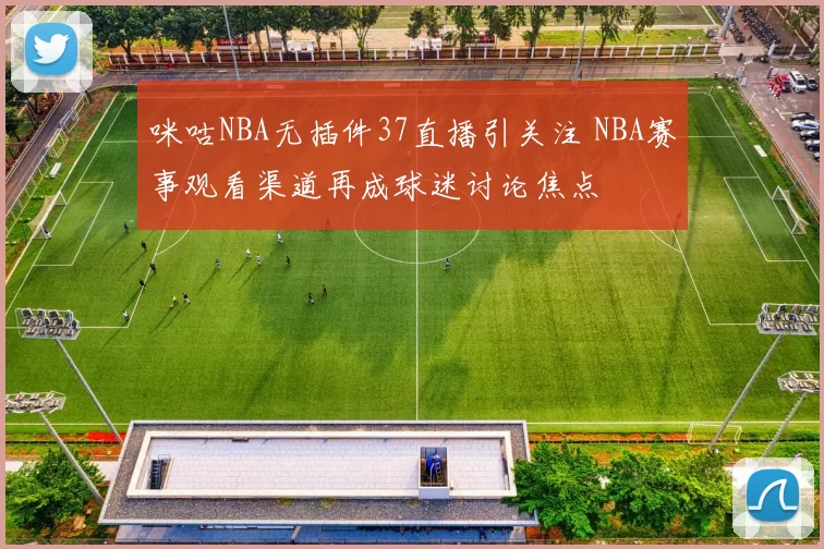 咪咕NBA无插件37直播引关注 NBA赛事观看渠道再成球迷讨论焦点