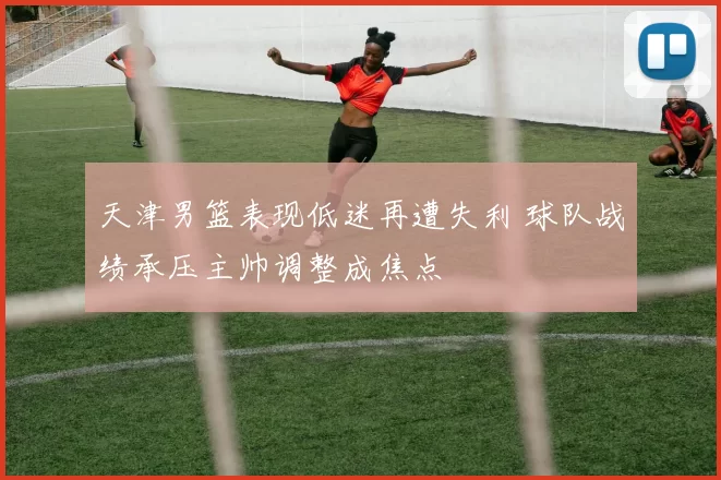 天津男篮表现低迷再遭失利 球队战绩承压主帅调整成焦点