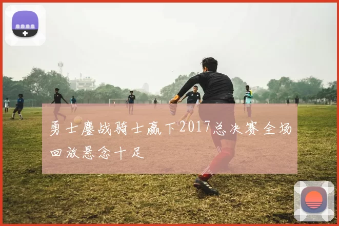 勇士鏖战骑士赢下2017总决赛全场回放悬念十足