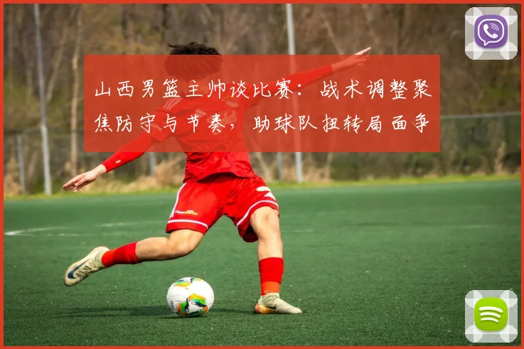 山西男篮主帅谈比赛：战术调整聚焦防守与节奏，助球队扭转局面争取胜利