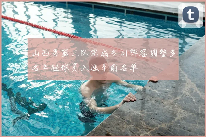 山西男篮三队完成冬训阵容调整多名年轻球员入选季前名单