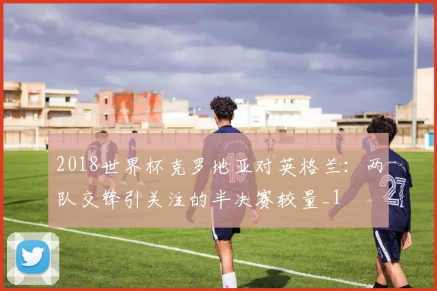 2018世界杯克罗地亚对英格兰：两队交锋引关注的半决赛较量_1