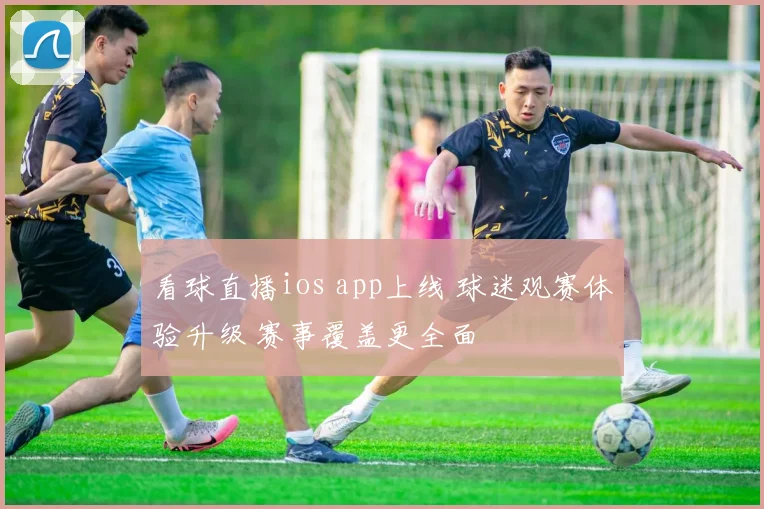 看球直播ios app上线 球迷观赛体验升级 赛事覆盖更全面