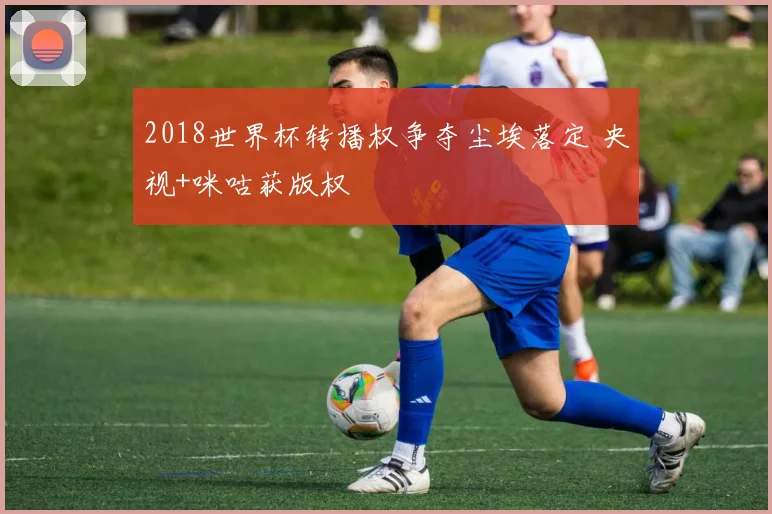 2018世界杯转播权争夺尘埃落定 央视+咪咕获版权