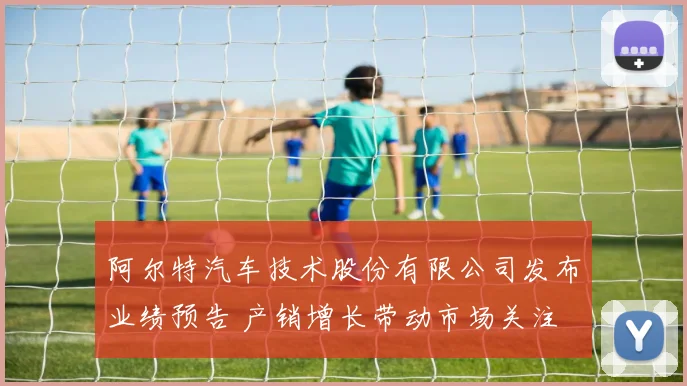阿尔特汽车技术股份有限公司发布业绩预告 产销增长带动市场关注