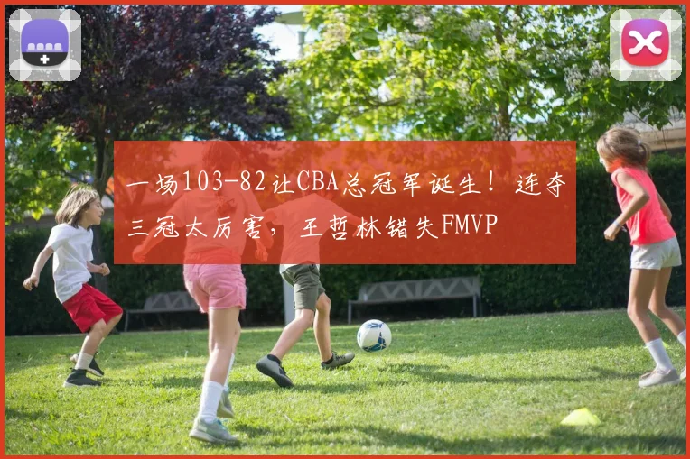 一场103-82让CBA总冠军诞生！连夺三冠太厉害，王哲林错失FMVP