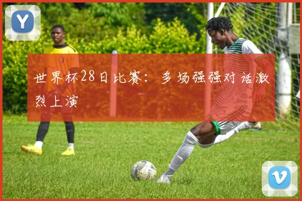 世界杯28日比赛：多场强强对话激烈上演