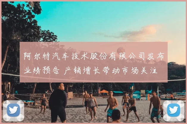 阿尔特汽车技术股份有限公司发布业绩预告 产销增长带动市场关注