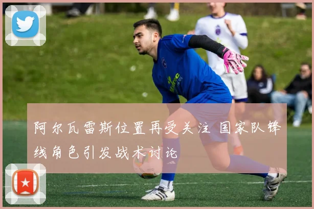 阿尔瓦雷斯位置再受关注 国家队锋线角色引发战术讨论